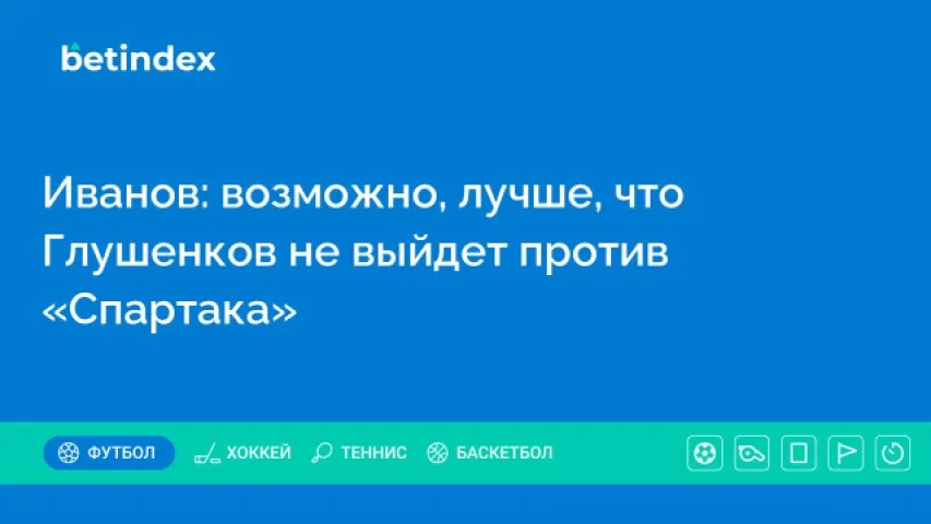Иванов: возможно, лучше, что Глушенков не выйдет против «Спартака»