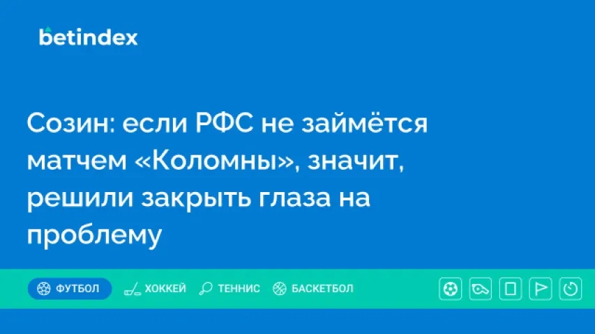 Созин: если РФС не займётся матчем «Коломны», значит, решили закрыть глаза на проблему